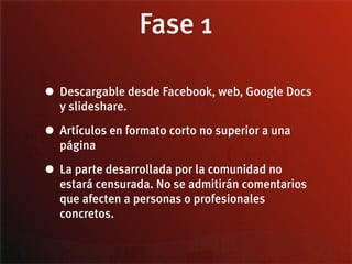 Fase 1

• Descargable desde Facebook, web, Google Docs
  y slideshare.

• Artículos en formato corto no superior a una
  página

• La parte desarrollada por la comunidad no
  estará censurada. No se admitirán comentarios
  que afecten a personas o profesionales
  concretos.
 