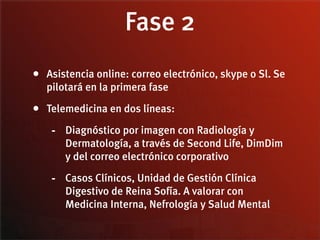 Fase 2
• Asistencia online: correo electrónico, skype o Sl. Se
   pilotará en la primera fase

• Telemedicina en dos líneas:
    - Diagnóstico por imagen con Radiología y
       Dermatología, a través de Second Life, DimDim
       y del correo electrónico corporativo

    - Casos Clínicos, Unidad de Gestión Clínica
       Digestivo de Reina Sofía. A valorar con
       Medicina Interna, Nefrología y Salud Mental
 