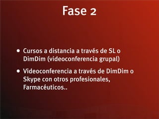 Fase 2

• Cursos a distancia a través de SL o
  DimDim (videoconferencia grupal)
• Videoconferencia a través de DimDim o
  Skype con otros profesionales,
  Farmacéuticos..
 