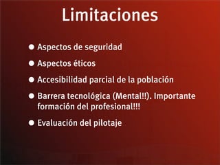 Limitaciones
• Aspectos de seguridad
• Aspectos éticos
• Accesibilidad parcial de la población
• Barrera tecnológica (Mental!!). Importante
  formación del profesional!!!

• Evaluación del pilotaje
 