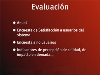 Evaluación
• Anual
• Encuesta de Satisfacción a usuarios del
  sistema

• Encuesta a no usuarios
• Indicadores de percepción de calidad, de
  impacto en demada...
 