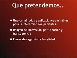 Que pretendemos...

• Nuevos métodos y aplicaciones amigables
  para la interacción con pacientes.

• Imagen de innovación, participación y
  transparencia

• Líneas de seguridad y la calidad
 