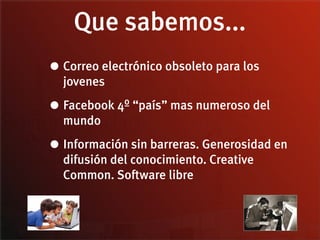 Que sabemos...
• Correo electrónico obsoleto para los
  jovenes

• Facebook 4º “país” mas numeroso del
  mundo

• Información sin barreras. Generosidad en
  difusión del conocimiento. Creative
  Common. Software libre
 