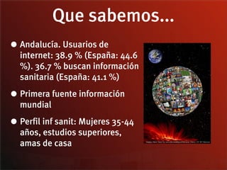 Que sabemos...
• Andalucía. Usuarios de
  internet: 38.9 % (España: 44.6
  %). 36.7 % buscan información
  sanitaria (España: 41.1 %)

• Primera fuente información
  mundial

• Perfil inf sanit: Mujeres 35-44
  años, estudios superiores,
  amas de casa
 