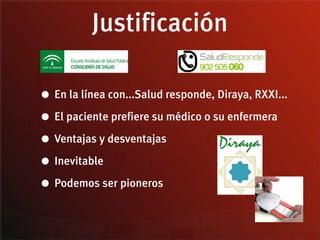 Justificación

• En la línea con...Salud responde, Diraya, RXXI...
• El paciente prefiere su médico o su enfermera
• Ventajas y desventajas
• Inevitable
• Podemos ser pioneros
 