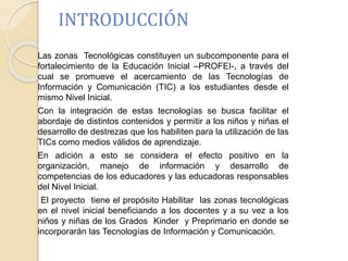 INTRODUCCIÓN 
Las zonas Tecnológicas constituyen un subcomponente para el 
fortalecimiento de la Educación Inicial –PROFEI-, a través del 
cual se promueve el acercamiento de las Tecnologías de 
Información y Comunicación (TIC) a los estudiantes desde el 
mismo Nivel Inicial. 
Con la integración de estas tecnologías se busca facilitar el 
abordaje de distintos contenidos y permitir a los niños y niñas el 
desarrollo de destrezas que los habiliten para la utilización de las 
TICs como medios válidos de aprendizaje. 
En adición a esto se considera el efecto positivo en la 
organización, manejo de información y desarrollo de 
competencias de los educadores y las educadoras responsables 
del Nivel Inicial. 
El proyecto tiene el propósito Habilitar las zonas tecnológicas 
en el nivel inicial beneficiando a los docentes y a su vez a los 
niños y niñas de los Grados Kinder y Preprimario en donde se 
incorporarán las Tecnologías de Información y Comunicación. 
 