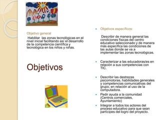 Objetivo general 
Habilitar las zonas tecnológicas en el 
nivel inicial facilitando así el desarrollo 
de la competencia científica y 
tecnológica en los niños y niñas. 
Objetivos 
 Objetivos específicos: 
Describir de manera general las 
condiciones físicas del centro 
educativo seleccionado y de manera 
más específica las condiciones de 
las aulas donde se va a 
implementar las zonas tecnológicas. 
 Caracterizar a las educadoras/es en 
relación a sus competencias con 
TIC. 
 Describir las destrezas 
psicomotoras, habilidades generales 
y competencias comunicativas del 
grupo, en relación al uso de la 
computadora. 
 Pedir ayuda a la comunidad 
(Centros comerciales, 
Ayuntamiento) 
 Integrar a todos los actores del 
proceso educativo para que sean 
partícipes del logro del proyecto. 
 