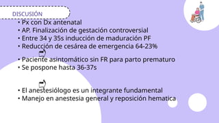 DISCUSIÓN
• Px con Dx antenatal
• AP. Finalización de gestación controversial
• Entre 34 y 35s inducción de maduración PF
• Reducción de cesárea de emergencia 64-23%
• Paciente asintomático sin FR para parto prematuro
• Se pospone hasta 36-37s
• El anestesiólogo es un integrante fundamental
• Manejo en anestesia general y reposición hematica
 