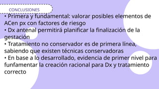 • Primera y fundamental: valorar posibles elementos de
ACen px con factores de riesgo
• Dx antenal permitirá planificar la finalización de la
gestación
• Tratamiento no conservador es de primera línea,
sabiendo que existen técnicas conservadoras
• En base a lo desarrollado, evidencia de primer nivel para
funfamentar la creación racional para Dx y tratamiento
correcto
CONCLUSIONES
 