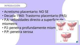 • Acretismo placentario: NO SE
• Decada 1960: Trastorno placentario (PAS)
• P.A: vellosidades directo a superficie de
miometro
• P.I: penetra profundamente miometrio
• P.P: penetra serosa
INTRODUCCIÓN
 
