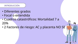 INTRODUCCIÓN
• Diferentes grados
• Focal o extendida
• Cuadros catastróficos: Mortalidad 7 a
20%
• 2 Factores de riesgo: AC y placenta NO SE
 