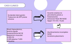 Se decide interrupción:
Traduccion de DPP previa
oclusiva
CASO CLINICO
Durante cesárea no
percretismo previo a
histerectomía
Extraccion fetal: RN NOSE
Apgar: 9-5 min: 10 pte
Alumbramiento incompleto
NOSE
Acretismo placentario
Shock hipovulemico,
anemia aguda
Husterectomia NO SE
Reposicion muscular:
4 UDS CG
2 UDS plasma 7 UDS
plaquetas
 