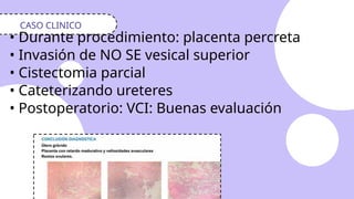 • Durante procedimiento: placenta percreta
• Invasión de NO SE vesical superior
• Cistectomia parcial
• Cateterizando ureteres
• Postoperatorio: VCI: Buenas evaluación
CASO CLINICO
 