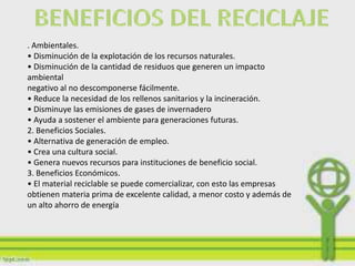 . Ambientales.
• Disminución de la explotación de los recursos naturales.
• Disminución de la cantidad de residuos que generen un impacto
ambiental
negativo al no descomponerse fácilmente.
• Reduce la necesidad de los rellenos sanitarios y la incineración.
• Disminuye las emisiones de gases de invernadero
• Ayuda a sostener el ambiente para generaciones futuras.
2. Beneficios Sociales.
• Alternativa de generación de empleo.
• Crea una cultura social.
• Genera nuevos recursos para instituciones de beneficio social.
3. Beneficios Económicos.
• El material reciclable se puede comercializar, con esto las empresas
obtienen materia prima de excelente calidad, a menor costo y además de
un alto ahorro de energía
 