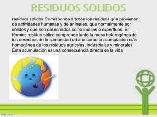 residuos sólidos Corresponde a todos los residuos que provienen
de actividades humanas y de animales, que normalmente son
sólidos y que son desechados como inútiles o superfluos. El
término residuo sólido comprende tanto la masa heterogénea de
los desechos de la comunidad urbana como la acumulación más
homogénea de los residuos agrícolas, industriales y minerales.
Esta acumulación es una consecuencia directa de la vida
 