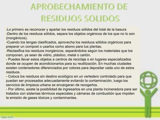 -Lo primero es reconocer y apartar los residuos sólidos del total de la basura
-Dentro de los residuos sólidos, separa los objetos orgánicos de los que no lo son
(inorgánicos).
-Cuando los tengas clasificados, aprovecha los residuos sólidos orgánicos para
preparar un compost o usarlos como abono para tus plantas.
-Reclasifica los residuos inorgánicos, separándolos según los materiales que los
componen, ya sean de vidrio, plástico, metal o cartón.
- Puedes llevar estos objetos a centros de reciclaje o en lugares especializados
donde se ocupen de acondicionarlos para su reutilización. En muchas ciudades
existen contenedores diferenciados por colores para depositar cada uno de estos
residuos.
- Coloca los residuos sin destino ecológico en un vertedero controlado para que
puedan ser procesados adecuadamente evitando la contaminación, luego los
servicios de limpieza urbana se encargaran de recogerlos.
- Por último, existe la posibilidad de ingresarlos en una planta incineradora para ser
tratados con sistemas térmicos especiales y cámaras de combustión que impiden
la emisión de gases tóxicos y contaminantes.
 