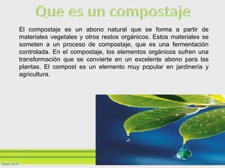 El compostaje es un abono natural que se forma a partir de
materiales vegetales y otros restos orgánicos. Estos materiales se
someten a un proceso de compostaje, que es una fermentación
controlada. En el compostaje, los elementos orgánicos sufren una
transformación que se convierte en un excelente abono para las
plantas. El compost es un elemento muy popular en jardinería y
agricultura.
 