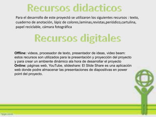 Para el desarrollo de este proyectó se utilizaron los siguientes recursos :
texto, cuaderno de anotación, lápiz de
colores,laminas,revistas,periódico,cartulina, papel reciclable, cámara fotográfica




Offline: videos, procesador de texto, presentador de ideas, video beam:
estos recursos son utilizados para la presentación y proyección del proyecto
y para crear un ambiente dinámico ala hora de desarrollar el proyecto
Online: páginas web, YouTube, slideshare: El Slide Share es una aplicación
web donde podre almacenar las presentaciones de diapositivas en power
point del proyecto.
 