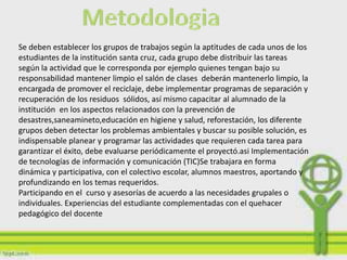 Se deben establecer los grupos de trabajos según la aptitudes de cada unos de los
estudiantes de la institución santa cruz, cada grupo debe distribuir las tareas
según la actividad que le corresponda por ejemplo quienes tengan bajo su
responsabilidad mantener limpio el salón de clases deberán mantenerlo limpio, la
encargada de promover el reciclaje, debe implementar programas de separación y
recuperación de los residuos sólidos, así mismo capacitar al alumnado de la
institución en los aspectos relacionados con la prevención de
desastres,saneamineto,educación en higiene y salud, reforestación, los diferente
grupos deben detectar los problemas ambientales y buscar su posible solución, es
indispensable planear y programar las actividades que requieren cada tarea para
garantizar el éxito, debe evaluarse periódicamente el proyectó.asi Implementación
de tecnologías de información y comunicación (TIC)Se trabajara en forma
dinámica y participativa, con el colectivo escolar, alumnos maestros, aportando y
profundizando en los temas requeridos.
Participando en el curso y asesorías de acuerdo a las necesidades grupales o
individuales. Experiencias del estudiante complementadas con el quehacer
pedagógico del docente
 