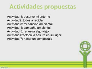 Actividad 1: observo mi entorno
Actividad2: todos a reciclar
Actividad 3: mi canción ambiental
Actividad 4: campaña ambiental
Actividad 5: renueva algo viejo
Actividad 6:coloca la basura en su lugar
Actividad 7: hacer un compostaje
 