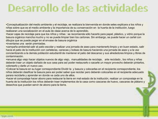 •Conceptualización del medio ambiente y el reciclaje, se realizara la bienvenida en donde seles explicara a los niños y
niñas sobre que es el medio ambiente y la importancia de su conservación en la huerta de la institución, luego
realizaran una socialización en el aula de clase acerca de lo aprendido.
•hacer cajas de reciclaje para que los niños y niñas : se recomienda sólo hacerlo para papel, plástico, y vidrio porque la
basura orgánica mancha mucho y no se puede limpiar bien los cartones. Sin embargo, se puede hacer un cartel con
dibujos que se puede pegar en el envase de basura orgánica
•inventarse una serán premiadas.
•campaña ambiental salir al patio escolar y realizar una jornada de aseo para mantenerlo limpio y en buen estado, salir
hacia el patio de la institución con carteleras, canecas y bolsas de basura haciendo una jornada de aseo y a la vez
concientizando a la demás población estudiantil de mantener el patio del descanso y sus alrededores limpios y libres de
contaminación.
•renueva algo viejo hacer objetos nuevos de algo viejo, manualidades de reciclaje, arte reciclado , los niños y niñas
deberán traer un objeto dañado de sus casa para así poder restaurarlo o sacarle un mayor provecho deberán pintarlos,
colorearlo y darle un nuevo uso.
•Colocar la basura en su lugar correspondiente Dividir la y basura y colocarlas en el recipiente correspondiente, los
niños deberán clasificar la basura para así poder saber que reciclar pero deberán colocarlas en el recipiente adecuado
parara reciclarla y aprender en donde va cada uno de ellos.
•hacer el compostaje hacer abono para restaurar la tierra en mal estado de la institución, realizar un compostaje en la
huerta de la institución los niños deberán traer implementos de la casa como cascaras de huevo, cascaras de plátano y
desechos que puedan servir de abono para la tierra.
 