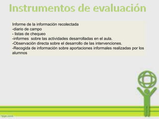 Informe de la información recolectada
-diario de campo
- listas de chequeo
-informes sobre las actividades desarrolladas en el aula.
-Observación directa sobre el desarrollo de las intervenciones.
-Recogida de información sobre aportaciones informales realizadas por los
alumnos
 