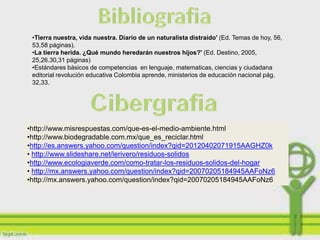•Tierra nuestra, vida nuestra. Diario de un naturalista distraído' (Ed. Temas de
 hoy, 56, 53,58 páginas).
 •La tierra herida. ¿Qué mundo heredarán nuestros hijos?' (Ed. Destino, 2005,
 25,26.30,31 páginas)
 •Estándares básicos de competencias en lenguaje, matematicas, ciencias y ciudadana
 editorial revolución educativa Colombia aprende, ministerios de educación nacional pág.
 32,33.




•http://www.misrespuestas.com/que-es-el-medio-ambiente.html
•http://www.biodegradable.com.mx/que_es_reciclar.html
•http://es.answers.yahoo.com/question/index?qid=20120402071915AAGHZ0k
• http://www.slideshare.net/lerivero/residuos-solidos
•http://www.ecologiaverde.com/como-tratar-los-residuos-solidos-del-hogar
• http://mx.answers.yahoo.com/question/index?qid=20070205184945AAFoNz6
•http://mx.answers.yahoo.com/question/index?qid=20070205184945AAFoNz6
 
