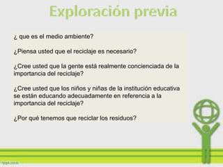 ¿ que es el medio ambiente?

¿Piensa usted que el reciclaje es necesario?

¿Cree usted que la gente está realmente concienciada de la
importancia del reciclaje?

¿Cree usted que los niños y niñas de la institución educativa
se están educando adecuadamente en referencia a la
importancia del reciclaje?

¿Por qué tenemos que reciclar los residuos?
 