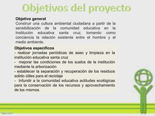 Objetivo general
Construir una cultura ambiental ciudadana a partir de la
sensibilización de la comunidad educativa en la
Institución educativa santa cruz, tomando como
conciencia la relación existente entre el hombre y el
medio ambiente.
Objetivos específicos
- realizar jornadas periódicas de aseo y limpieza en la
institución educativa santa cruz
- mejorar las condiciones de los suelos de la institución
mediante la arborización
- establecer la separación y recuperación de los residuos
solido útiles para el reciclaje
- Infundir a la comunidad educativa actitudes ecológicas
para la conservación de los recursos y aprovechamiento
de los mismos.
 
