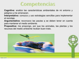 Cognitiva: analizo las características ambientales de mi entorno y
peligros q me amenazan.
Interpretativo: conozco y uso estrategias sencillas para implementar
el reciclaje.
Argumentativa: reconozco las pautas q se deben tener en cuenta
para mantener el medio ambiente.
Propositiva: me propongo, por que los animales, las plantas y los
recursos del medio ambiente reciban buen trato.
 
