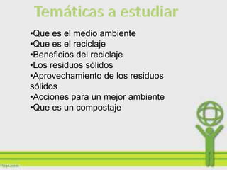 •Que es el medio ambiente
•Que es el reciclaje
•Beneficios del reciclaje
•Los residuos sólidos
•Aprovechamiento de los residuos
sólidos
•Acciones para un mejor ambiente
•Que es un compostaje
 