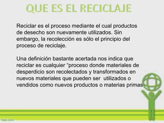 Reciclar es el proceso mediante el cual productos
de desecho son nuevamente utilizados. Sin
embargo, la recolección es sólo el principio del
proceso de reciclaje.

Una definición bastante acertada nos indica que
reciclar es cualquier “proceso donde materiales de
desperdicio son recolectados y transformados en
nuevos materiales que pueden ser utilizados o
vendidos como nuevos productos o materias primas
 