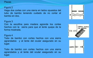 Piezas

Figura 2
Haga dos cortes con una sierra en lados opuestos del
tubo de bambú teniendo cuidado de no cortar el
bambú en dos.

Figura 3
Con la escofina para madera agrande los cortes
hechos con la sierra para que el lente quepa de la
forma mostrada.

Figura 4
Tubo de bambú con cortes hechos con una sierra
agrandados y el lente del ocular asegurado en su
lugar.

Tubo de bambú con cortes hechos con una sierra
agrandados y el lente del ocular asegurado en su
lugar.
 