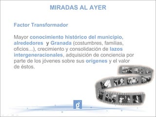 Factor Transformador
Mayor conocimiento histórico del municipio,
alrededores y Granada (costumbres, familias,
oficios...), crecimiento y consolidación de lazos
intergeneracionales, adquisición de conciencia por
parte de los jóvenes sobre sus orígenes y el valor
de éstos.
MIRADAS AL AYER