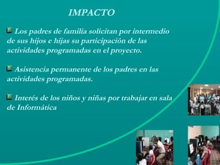 IMPACTO Los padres de familia solicitan por intermedio de sus hijos e hijas su participación de las actividades programadas en el proyecto. Asistencia permanente de los padres en las actividades programadas. Interés de los niños y niñas por trabajar en sala de Informática 