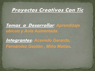 Proyectos Creativos Con Tic
Temas a Desarrollar: Aprendizaje
ubicuo y Aula Aumentada.
Integrantes: Acevedo Gerardo,
Fernández Gastón , Miño Matías.
 