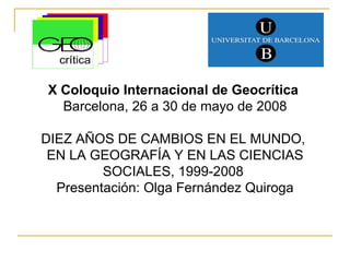 X Coloquio Internacional de Geocrítica  Barcelona, 26 a 30 de mayo de 2008 DIEZ AÑOS DE CAMBIOS EN EL MUNDO,  EN LA GEOGRAFÍA Y EN LAS CIENCIAS SOCIALES, 1999-2008  Presentación: Olga Fernández Quiroga 