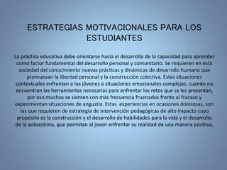 ESTRATEGIAS MOTIVACIONALES PARA LOS 
ESTUDIANTES 
La práctica educativa debe orientarse hacia el desarrollo de la capacidad para aprender 
como factor fundamental del desarrollo personal y comunitario. Se requieren en esta 
sociedad del conocimiento nuevas prácticas y dinámicas de desarrollo humano que 
promuevan la libertad personal y la construcción colectiva. Estas situaciones 
contextuales enfrentan a los jóvenes a situaciones emocionales complejas, cuando no 
encuentran las herramientas necesarias para enfrentar los retos que se les presentan, 
por eso muchos se sienten con más frecuencia frustrados frente al fracaso y 
experimentan situaciones de angustia. Estas experiencias en ocasiones dolorosas, son 
las que requieren de estrategia de intervención pedagógicas de alto impacto cuyo 
propósito es la construcción y el desarrollo de habilidades para la vida y el desarrollo 
de la autoestima, que permitan al joven enfrentar su realidad de una manera positiva. 
 
