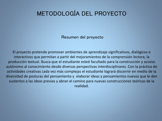 METODOLOGÍA DEL PROYECTO 
Resumen del proyecto 
El proyecto pretende promover ambientes de aprendizaje significativos, dialógicos e 
interactivos que permitan a partir del mejoramientos de la comprensión lectora, la 
producción textual. Busca que el estudiante esteé facultado para la construcción y acceso 
autónomo al conocimiento desde diversas perspectivas interdisciplinares. Con la práctica de 
actividades creativas cada vez más complejas el estudiante logrará discernir en medio de la 
diversidad de posturas del pensamiento y elaborar ideas y pensamientos nuevos que le den 
sustentos a las ideas previas y abran el camino para nuevas construcciones teóricas de la 
realidad. 
 