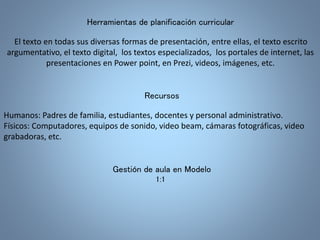 Herramientas de planificación curricular 
El texto en todas sus diversas formas de presentación, entre ellas, el texto escrito 
argumentativo, el texto digital, los textos especializados, los portales de internet, las 
presentaciones en Power point, en Prezi, videos, imágenes, etc. 
Recursos 
Humanos: Padres de familia, estudiantes, docentes y personal administrativo. 
Físicos: Computadores, equipos de sonido, video beam, cámaras fotográficas, video 
grabadoras, etc. 
Gestión de aula en Modelo 
1:1 
 