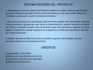 SISTEMATIZACIÓN DEL PROYECTO 
1. El propósito es que los actores del Proyecto realicen un análisis sobre lo que hicieron, 
por qué lo hicieron, por qué lo hicieron de una manera y no de otra, cuáles fueron los 
resultados y, para qué y a quién sirvieron los mismos. 
2. Al provocar procesos de aprendizaje estas lecciones pueden estar destinadas a que las 
mismas personas o grupos que han hecho la sistematización, puedan mejorar su práctica 
en el futuro o también puedan estar destinadas a que otras personas y equipos, en otros 
lugares y momentos, puedan apoyarse en la experiencia vivida para planificar y ejecutar 
sus nuevos proyectos. 
3. Explicar por qué se obtuvieron esos resultados y generar aprendizajes que nos 
permitan mejorar en una propuesta futura. 
CREDITOS 
Al capacitador o formador. 
Al Rector y al nivel directivo de la I.E.O. 
A la Secretaría de Educación Municipal 
Al Ministerio de Educación 
