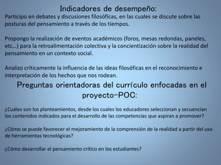 Indicadores de desempeño: 
Participo en debates y discusiones filosóficas, en las cuales se discute sobre las 
posturas del pensamiento a través de los tiempos. 
Propongo la realización de eventos académicos (foros, mesas redondas, paneles, 
etc…) para la retroalimentación colectiva y la concientización sobre la realidad del 
pensamiento en un contexto social. 
Analizo críticamente la influencia de las ideas filosóficas en el reconocimiento e 
interpretación de los hechos que nos rodean. 
Preguntas orientadoras del currículo enfocadas en el 
proyecto-POC: 
¿Cuáles son los planteamientos, desde los cuales los educadores seleccionan y secuencian 
los contenidos indicados para el desarrollo de las competencias que aspiran a promover? 
¿Cómo se puede favorecer el mejoramiento de la comprensión de la realidad a partir del uso 
de herramientas tecnológicas? 
¿Cómo desarrollar el pensamiento crítico en los estudiantes? 
 