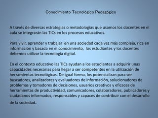 Conocimiento Tecnológico Pedagógico 
A través de diversas estrategias o metodologías que usamos los docentes en el 
aula se integrarán las TICs en los procesos educativos. 
Para vivir, aprender y trabajar en una sociedad cada vez más compleja, rica en 
información y basada en el conocimiento, los estudiantes y los docentes 
debemos utilizar la tecnología digital. 
En el contexto educativo las TICs ayudan a los estudiantes a adquirir unas 
capacidades necesarias para llegar a ser competentes en la utilización de 
herramientas tecnológicas. De igual forma, los potencializan para ser 
buscadores, analizadores y evaluadores de información, solucionadores de 
problemas y tomadores de decisiones, usuarios creativos y eficaces de 
herramientas de productividad, comunicadores, colaboradores, publicadores y 
ciudadanos informados, responsables y capaces de contribuir con el desarrollo 
de la sociedad. 
 