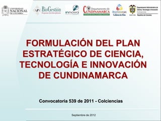 FORMULACIÓN DEL PLAN
 ESTRATÉGICO DE CIENCIA,
TECNOLOGÍA E INNOVACIÓN
    DE CUNDINAMARCA

   Convocatoria 539 de 2011 - Colciencias


                 Septiembre de 2012
 