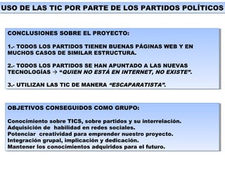 USO DE LAS TIC POR PARTE DE LOS PARTIDOS POLÍTICOSUSO DE LAS TIC POR PARTE DE LOS PARTIDOS POLÍTICOS
CONCLUSIONES SOBRE EL PROYECTO:
1.- TODOS LOS PARTIDOS TIENEN BUENAS PÁGINAS WEB Y EN
MUCHOS CASOS DE SIMILAR ESTRUCTURA.
2.- TODOS LOS PARTIDOS SE HAN APUNTADO A LAS NUEVAS
TECNOLOGÍAS  “QUIEN NO ESTÁ EN INTERNET, NO EXISTE”.
3.- UTILIZAN LAS TIC DE MANERA “ESCAPARATISTA”.
CONCLUSIONES SOBRE EL PROYECTO:
1.- TODOS LOS PARTIDOS TIENEN BUENAS PÁGINAS WEB Y EN
MUCHOS CASOS DE SIMILAR ESTRUCTURA.
2.- TODOS LOS PARTIDOS SE HAN APUNTADO A LAS NUEVAS
TECNOLOGÍAS  “QUIEN NO ESTÁ EN INTERNET, NO EXISTE”.
3.- UTILIZAN LAS TIC DE MANERA “ESCAPARATISTA”.
OBJETIVOS CONSEGUIDOS COMO GRUPO:
Conocimiento sobre TICS, sobre partidos y su interrelación.
Adquisición de habilidad en redes sociales.
Potenciar creatividad para emprender nuestro proyecto.
Integración grupal, implicación y dedicación.
Mantener los conocimientos adquiridos para el futuro.
OBJETIVOS CONSEGUIDOS COMO GRUPO:
Conocimiento sobre TICS, sobre partidos y su interrelación.
Adquisición de habilidad en redes sociales.
Potenciar creatividad para emprender nuestro proyecto.
Integración grupal, implicación y dedicación.
Mantener los conocimientos adquiridos para el futuro.
 