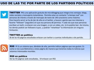 USO DE LAS TIC POR PARTE DE LOS PARTIDOS POLÍTICOSUSO DE LAS TIC POR PARTE DE LOS PARTIDOS POLÍTICOS
RSS  Es un sistema que, dándote de alta, permite indicar páginas que nos gustan. Es
como si nos suscribiéramos a estas página de manera que tenemos todas la noticias que
estamos interesados reunidas.
RSS en política
De las 43 páginas web estudiadas, 19 enlazan con RSS
RSS  Es un sistema que, dándote de alta, permite indicar páginas que nos gustan. Es
como si nos suscribiéramos a estas página de manera que tenemos todas la noticias que
estamos interesados reunidas.
RSS en política
De las 43 páginas web estudiadas, 19 enlazan con RSS
TWITTER Es una aplicación gratuita de microblogging que integra tres ventajas: blogs,
redes sociales y mensajería instantánea. Permite estar en contacto “a tiempo real” con
personas de interés a través de mensajes de texto de 140 caracteres como máximo.
Para hacerlo servir se ha de dar de alta en el twitter, y buscar a gente que nos interese y
facerte “follower” (seguidor) sin que esa persona dé permiso. Y cada vez que esas personas
escriban un twitt, o enlacen con una imagen, o con un video, etc. tú lo podrás leer. Así mismo,
los demás podrán ser followers tuyos…y podrán "retwittear" la información sin ninguna
limitación.
TWITTER en política
36 de las 43 páginas estudiadas enlazan con twitter a cuentas individuales o de partido.
TWITTER Es una aplicación gratuita de microblogging que integra tres ventajas: blogs,
redes sociales y mensajería instantánea. Permite estar en contacto “a tiempo real” con
personas de interés a través de mensajes de texto de 140 caracteres como máximo.
Para hacerlo servir se ha de dar de alta en el twitter, y buscar a gente que nos interese y
facerte “follower” (seguidor) sin que esa persona dé permiso. Y cada vez que esas personas
escriban un twitt, o enlacen con una imagen, o con un video, etc. tú lo podrás leer. Así mismo,
los demás podrán ser followers tuyos…y podrán "retwittear" la información sin ninguna
limitación.
TWITTER en política
36 de las 43 páginas estudiadas enlazan con twitter a cuentas individuales o de partido.
 