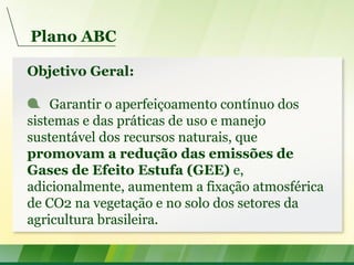 Plano ABC
Objetivo Geral:
Garantir o aperfeiçoamento contínuo dos
sistemas e das práticas de uso e manejo
sustentável dos recursos naturais, que
promovam a redução das emissões de
Gases de Efeito Estufa (GEE) e,
adicionalmente, aumentem a fixação atmosférica
de CO2 na vegetação e no solo dos setores da
agricultura brasileira.
 