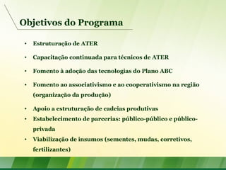 Objetivos do Programa
• Estruturação de ATER
• Capacitação continuada para técnicos de ATER
• Fomento à adoção das tecnologias do Plano ABC
• Fomento ao associativismo e ao cooperativismo na região
(organização da produção)
• Apoio a estruturação de cadeias produtivas
• Estabelecimento de parcerias: público-público e público-
privada
• Viabilização de insumos (sementes, mudas, corretivos,
fertilizantes)
 