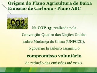 Origem do Plano Agricultura de Baixa
Emissão de Carbono - Plano ABC
Na COP-15, realizada pela
Convenção-Quadro das Nações Unidas
sobre Mudança do Clima (UNFCCC),
o governo brasileiro assumiu o
compromisso voluntário
de redução das emissões até 2020.
 