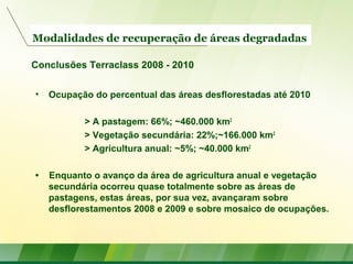 Modalidades de recuperação de áreas degradadas
• Ocupação do percentual das áreas desflorestadas até 2010
> A pastagem: 66%; ~460.000 km2
> Vegetação secundária: 22%;~166.000 km2
> Agricultura anual: ~5%; ~40.000 km2
• Enquanto o avanço da área de agricultura anual e vegetação
secundária ocorreu quase totalmente sobre as áreas de
pastagens, estas áreas, por sua vez, avançaram sobre
desflorestamentos 2008 e 2009 e sobre mosaico de ocupações.
Conclusões Terraclass 2008 - 2010
 
